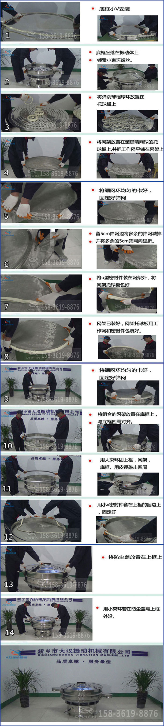 豆?jié){過(guò)濾振動(dòng)篩換網(wǎng)圖示：1，底框小V安裝，2，底框坐落在振動(dòng)體上，鎖緊小束環(huán)螺絲3，將彈跳球擋球環(huán)放置在托球板上4，將網(wǎng)架放置在裝滿清網(wǎng)球的托球板上，并把工作網(wǎng)平鋪在網(wǎng)架上。5，將繃網(wǎng)環(huán)均勻的卡好固定好篩網(wǎng)。6，留5cm篩網(wǎng)邊將多余的篩網(wǎng)減掉，并將多余的5cm篩網(wǎng)向里折。7，將U型密封件裝在網(wǎng)架外，將網(wǎng)架托球板包好。8，網(wǎng)架已裝好，網(wǎng)架托球板用工作網(wǎng)和密封件包裹好。9，將繃網(wǎng)均勻的卡好固定好篩網(wǎng)10，將組合的網(wǎng)架放置在底框上與底框四周對(duì)齊。11，用大束環(huán)固上框，網(wǎng)架，底框。用皮錘敲擊四周。12，用小V密封件套在上框的翻邊上，固定好。13，將防塵蓋放置在上框上。14，用小束環(huán)套在防塵蓋與上框沿。