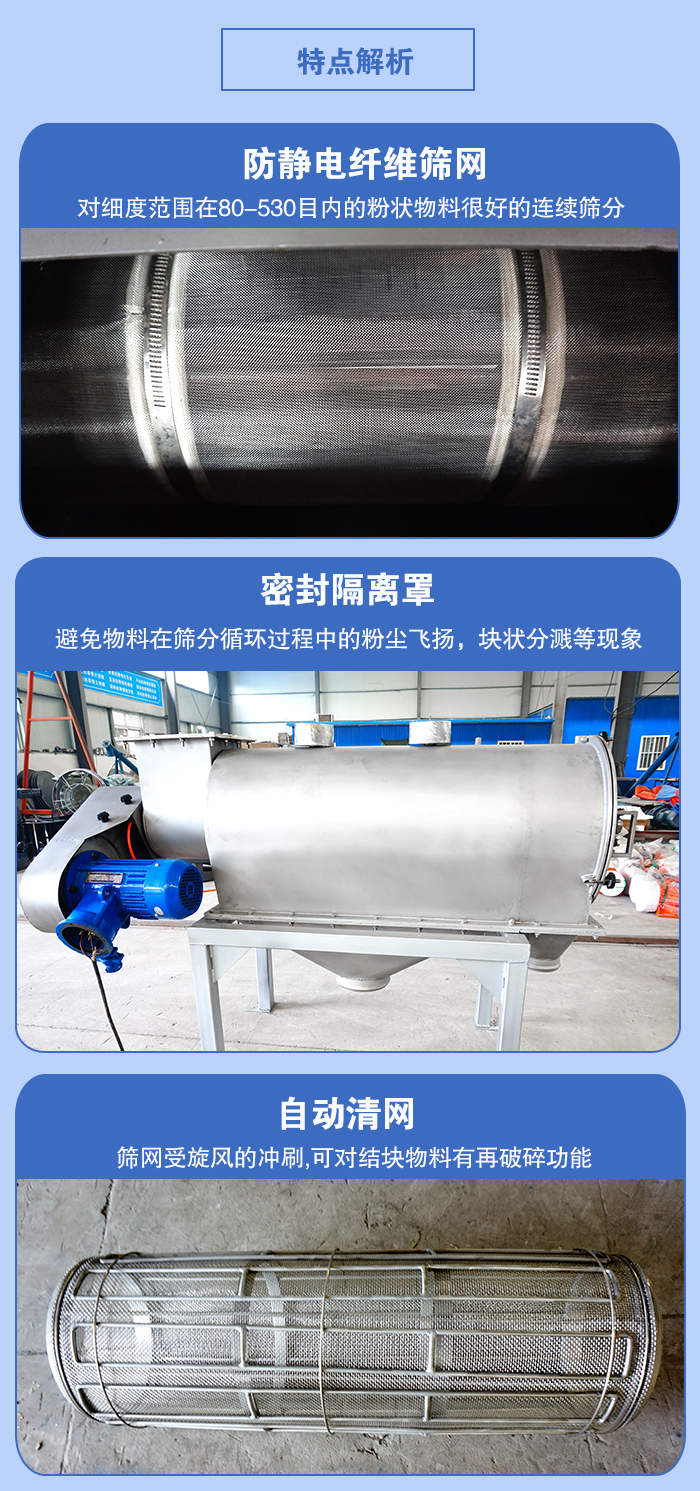 氣旋篩的特點(diǎn)：防靜電纖維篩網(wǎng):對(duì)細(xì)度范圍在80-530目內(nèi)的粉狀物料很好的連續(xù)篩分。密封隔離罩：避免物料在篩分循環(huán)過程中的粉塵飛揚(yáng)，塊狀分濺等現(xiàn)象。自動(dòng)清網(wǎng)，篩網(wǎng)受旋風(fēng)的沖刷，可對(duì)結(jié)塊物料有破碎功能。